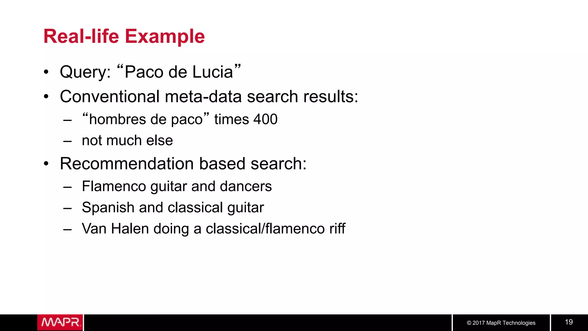 © 2017 MapR Technologies 19
Real-life Example
• Query: “Paco de Lucia”
• Conventional meta-data search results:
– “hombres de paco” times 400
– not much else
• Recommendation based search:
– Flamenco guitar and dancers
– Spanish and classical guitar
– Van Halen doing a classical/flamenco riff
 