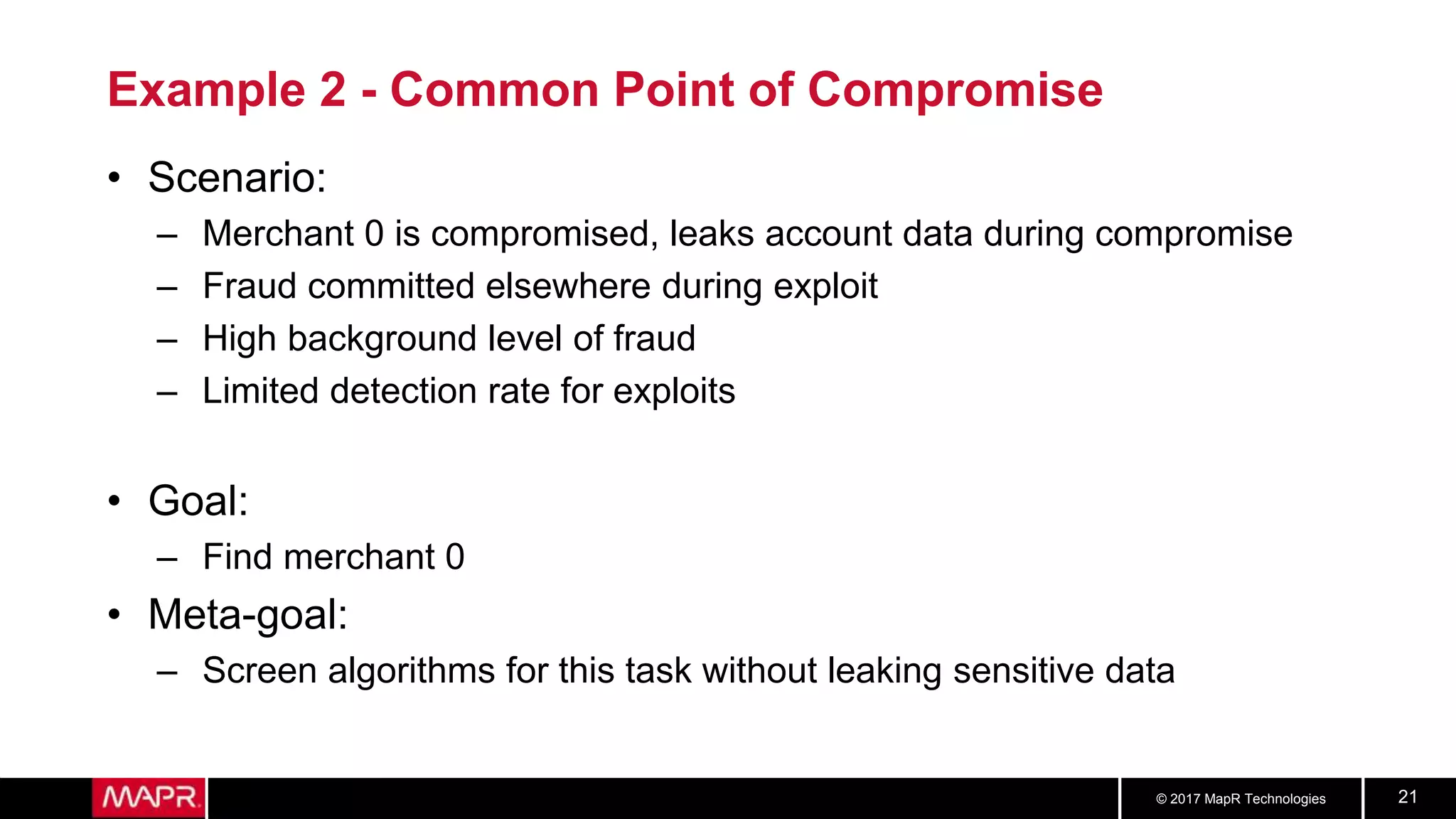 © 2017 MapR Technologies 21
Example 2 - Common Point of Compromise
• Scenario:
– Merchant 0 is compromised, leaks account data during compromise
– Fraud committed elsewhere during exploit
– High background level of fraud
– Limited detection rate for exploits
• Goal:
– Find merchant 0
• Meta-goal:
– Screen algorithms for this task without leaking sensitive data
 