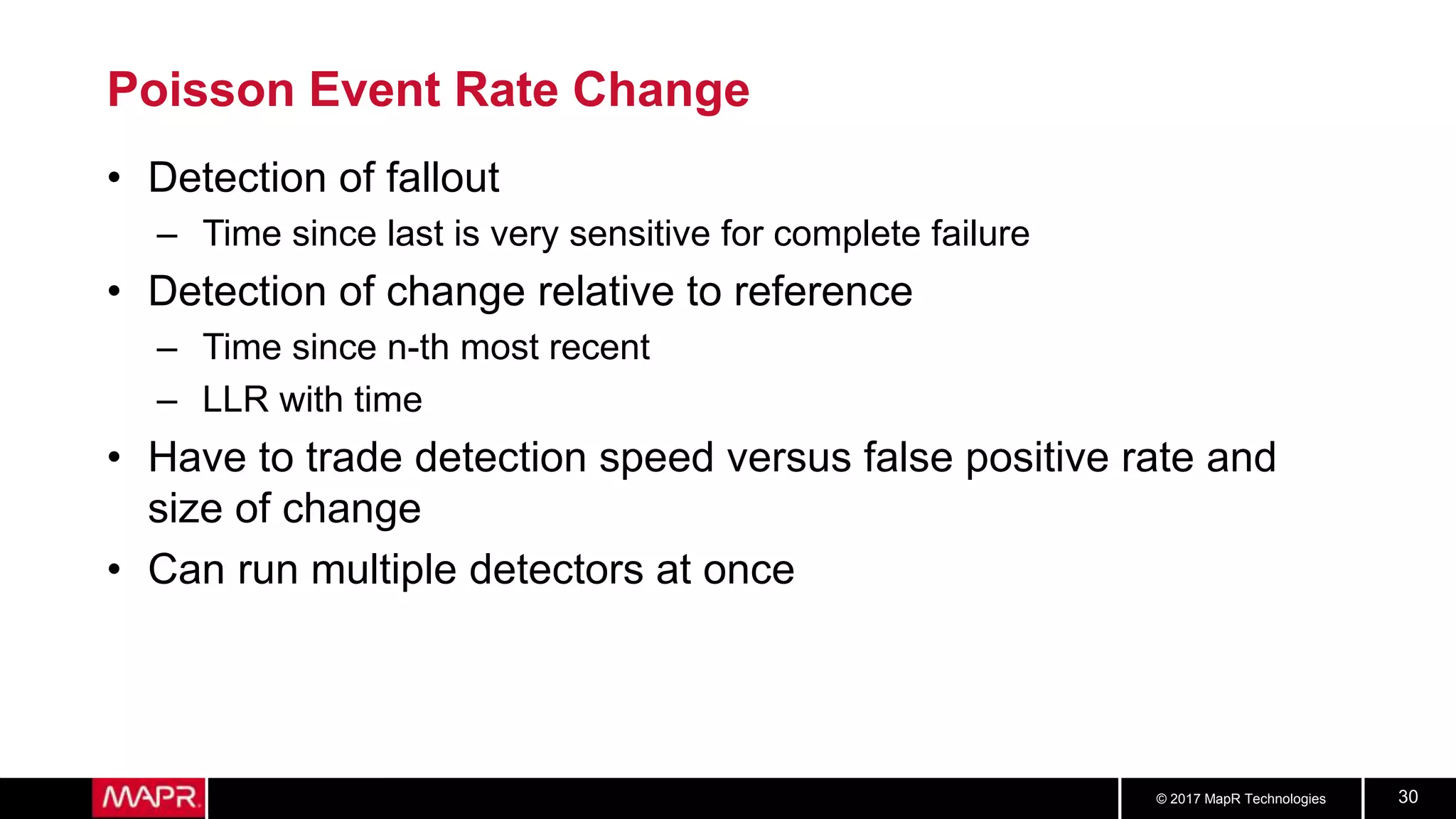 © 2017 MapR Technologies 30
Poisson Event Rate Change
• Detection of fallout
– Time since last is very sensitive for complete failure
• Detection of change relative to reference
– Time since n-th most recent
– LLR with time
• Have to trade detection speed versus false positive rate and
size of change
• Can run multiple detectors at once
 