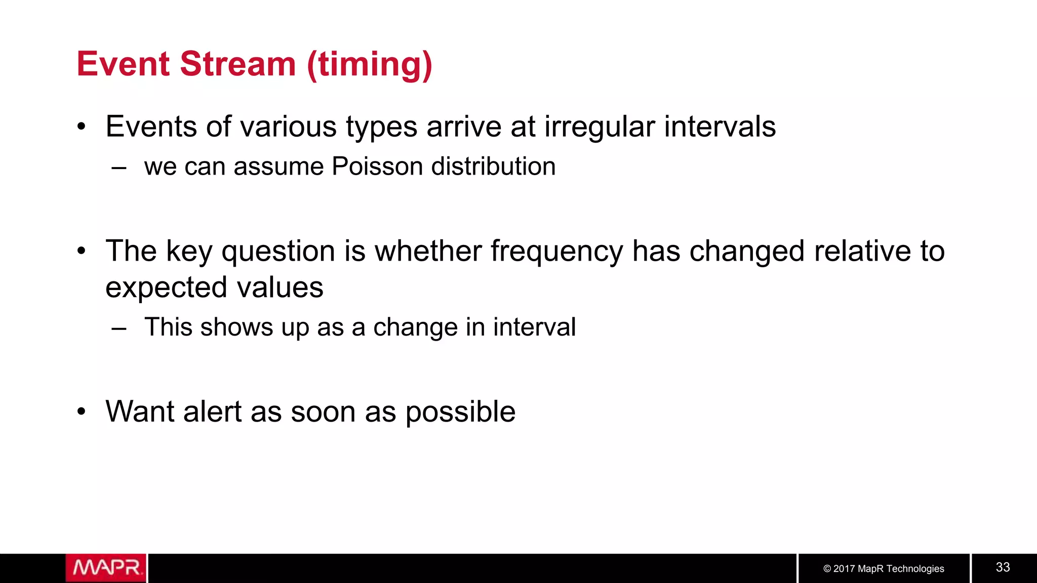 © 2017 MapR Technologies 33
Event Stream (timing)
• Events of various types arrive at irregular intervals
– we can assume Poisson distribution
• The key question is whether frequency has changed relative to
expected values
– This shows up as a change in interval
• Want alert as soon as possible
 