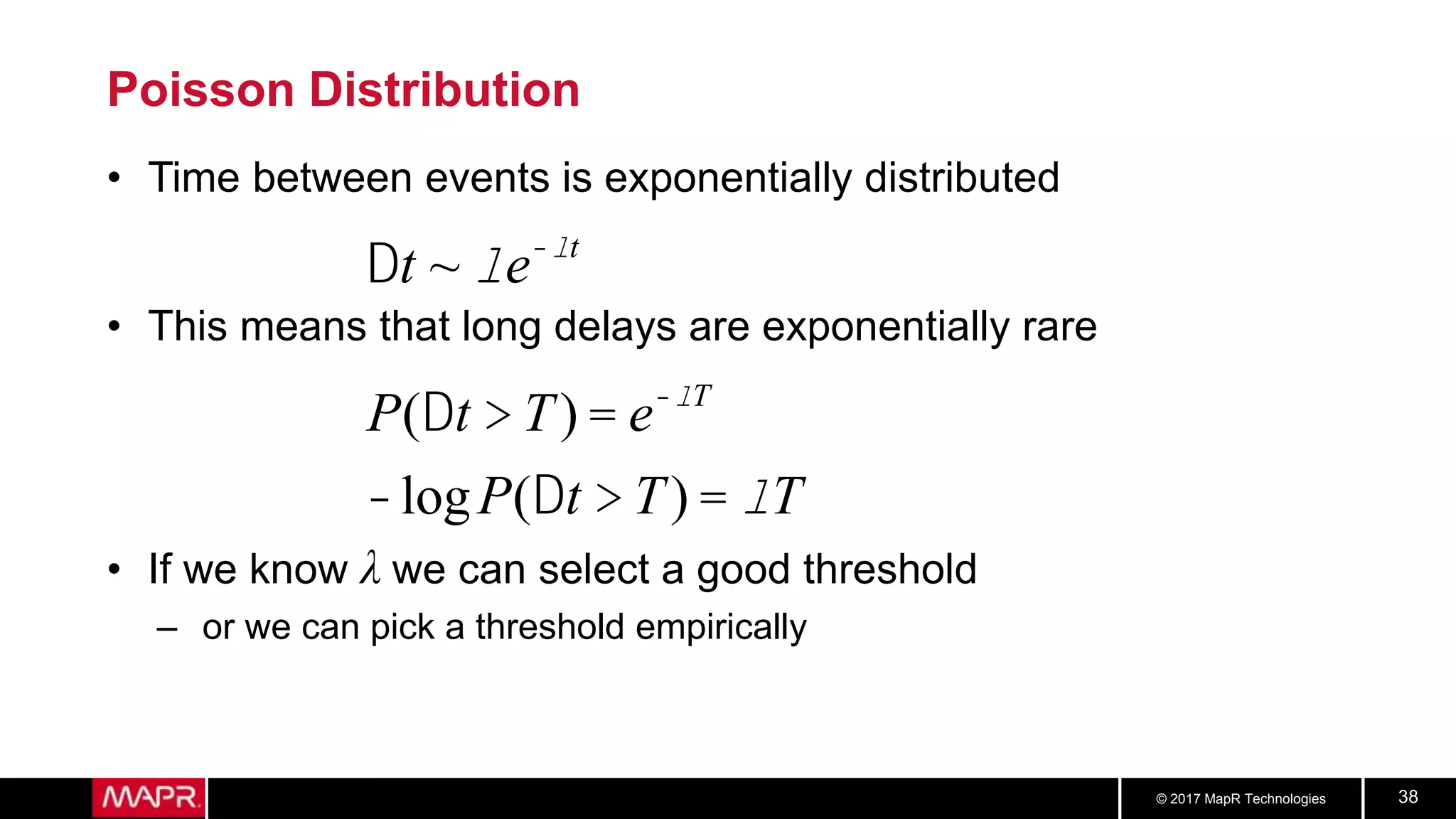© 2017 MapR Technologies 38
Poisson Distribution
• Time between events is exponentially distributed
• This means that long delays are exponentially rare
• If we know λ we can select a good threshold
– or we can pick a threshold empirically
Dt ~ le-lt
P(Dt > T) = e-lT
-logP(Dt > T) = lT
 