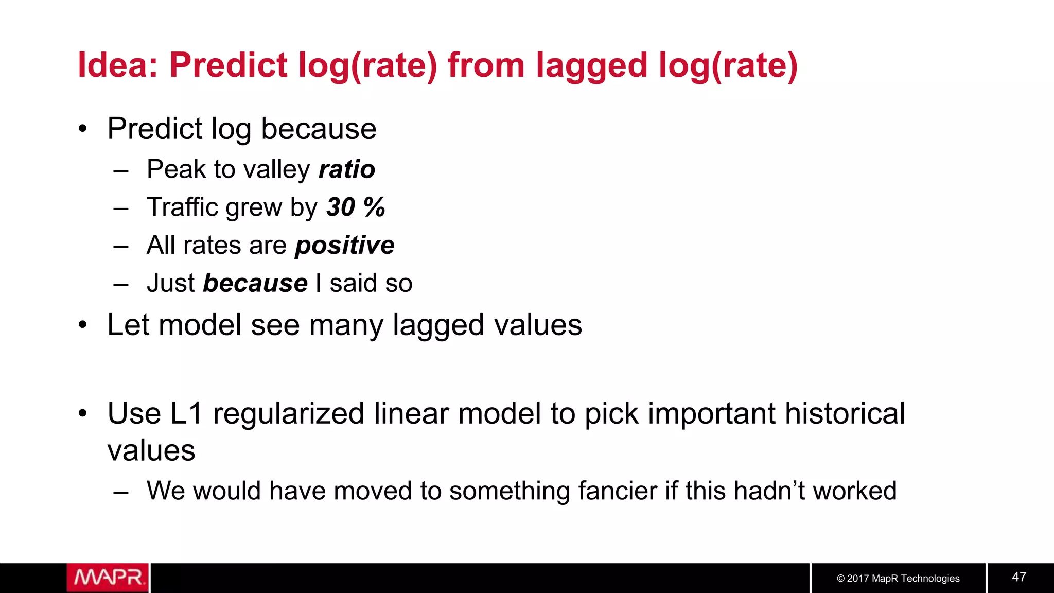 © 2017 MapR Technologies 47
Idea: Predict log(rate) from lagged log(rate)
• Predict log because
– Peak to valley ratio
– Traffic grew by 30 %
– All rates are positive
– Just because I said so
• Let model see many lagged values
• Use L1 regularized linear model to pick important historical
values
– We would have moved to something fancier if this hadn’t worked
 
