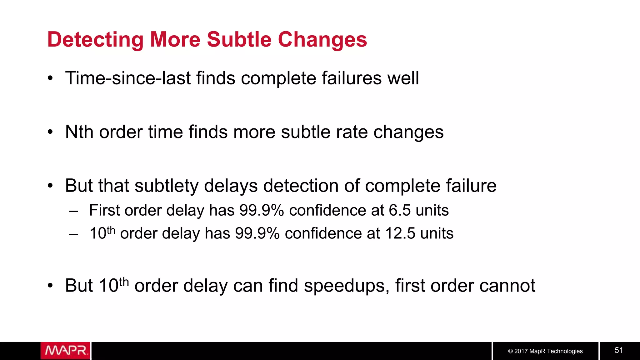 © 2017 MapR Technologies 51
Detecting More Subtle Changes
• Time-since-last finds complete failures well
• Nth order time finds more subtle rate changes
• But that subtlety delays detection of complete failure
– First order delay has 99.9% confidence at 6.5 units
– 10th order delay has 99.9% confidence at 12.5 units
• But 10th order delay can find speedups, first order cannot
 