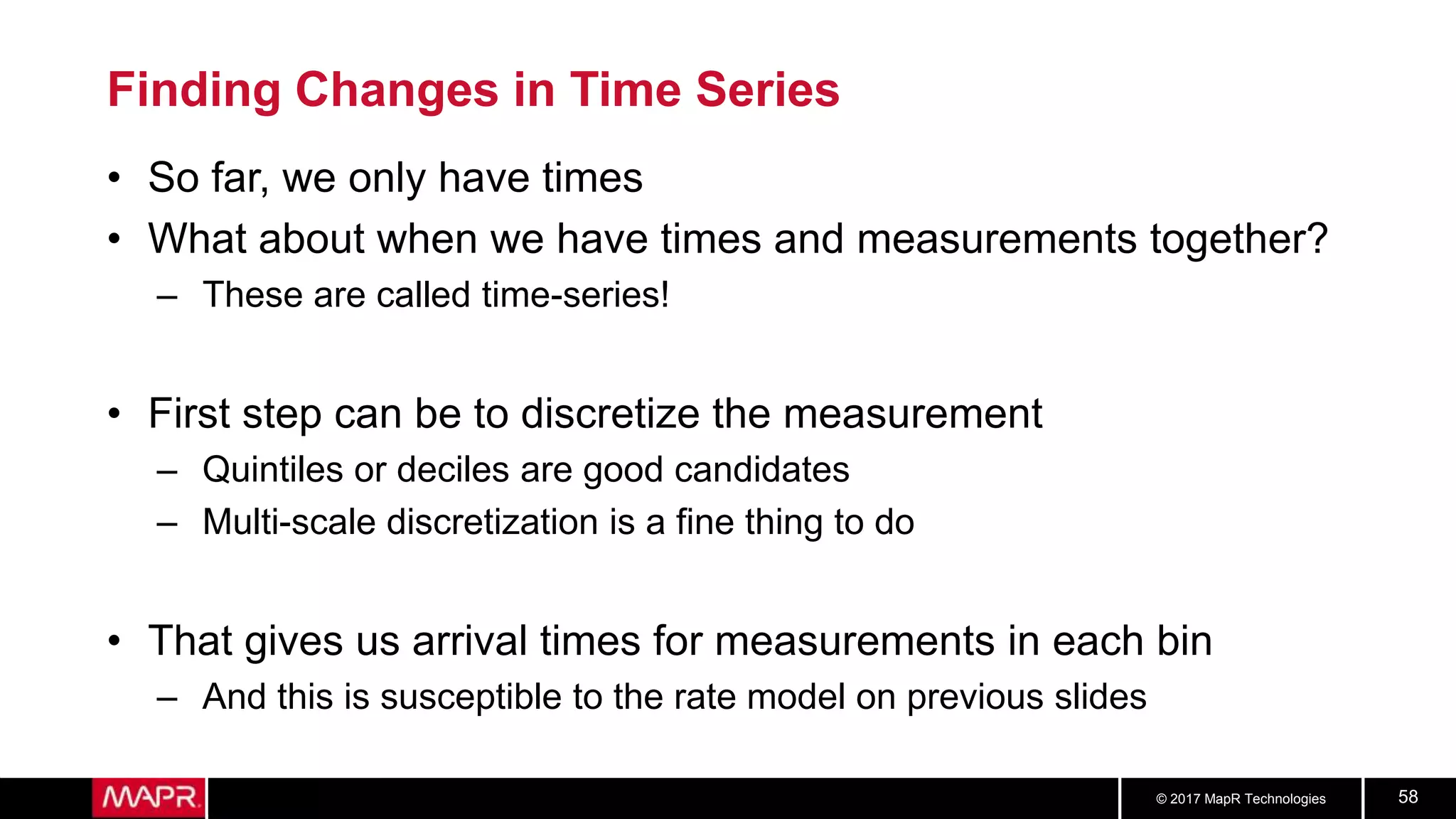 © 2017 MapR Technologies 58
Finding Changes in Time Series
• So far, we only have times
• What about when we have times and measurements together?
– These are called time-series!
• First step can be to discretize the measurement
– Quintiles or deciles are good candidates
– Multi-scale discretization is a fine thing to do
• That gives us arrival times for measurements in each bin
– And this is susceptible to the rate model on previous slides
 