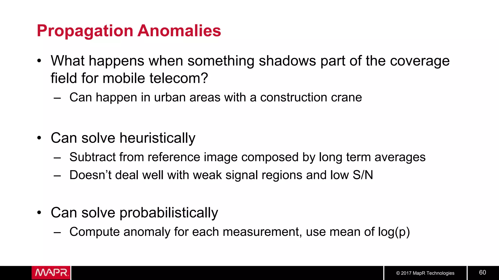 © 2017 MapR Technologies 60
Propagation Anomalies
• What happens when something shadows part of the coverage
field for mobile telecom?
– Can happen in urban areas with a construction crane
• Can solve heuristically
– Subtract from reference image composed by long term averages
– Doesn’t deal well with weak signal regions and low S/N
• Can solve probabilistically
– Compute anomaly for each measurement, use mean of log(p)
 