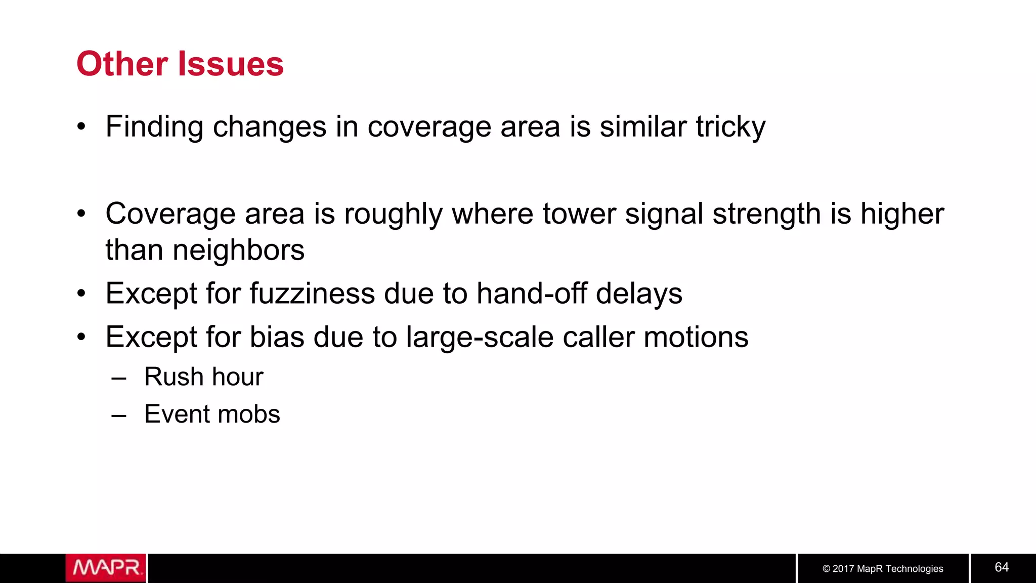 © 2017 MapR Technologies 64
Other Issues
• Finding changes in coverage area is similar tricky
• Coverage area is roughly where tower signal strength is higher
than neighbors
• Except for fuzziness due to hand-off delays
• Except for bias due to large-scale caller motions
– Rush hour
– Event mobs
 