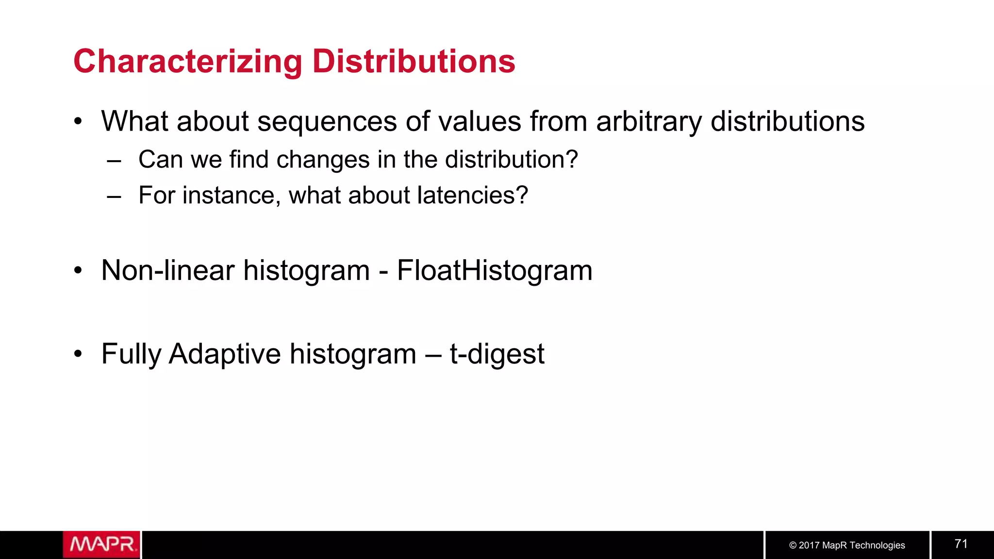 © 2017 MapR Technologies 71
Characterizing Distributions
• What about sequences of values from arbitrary distributions
– Can we find changes in the distribution?
– For instance, what about latencies?
• Non-linear histogram - FloatHistogram
• Fully Adaptive histogram – t-digest
 