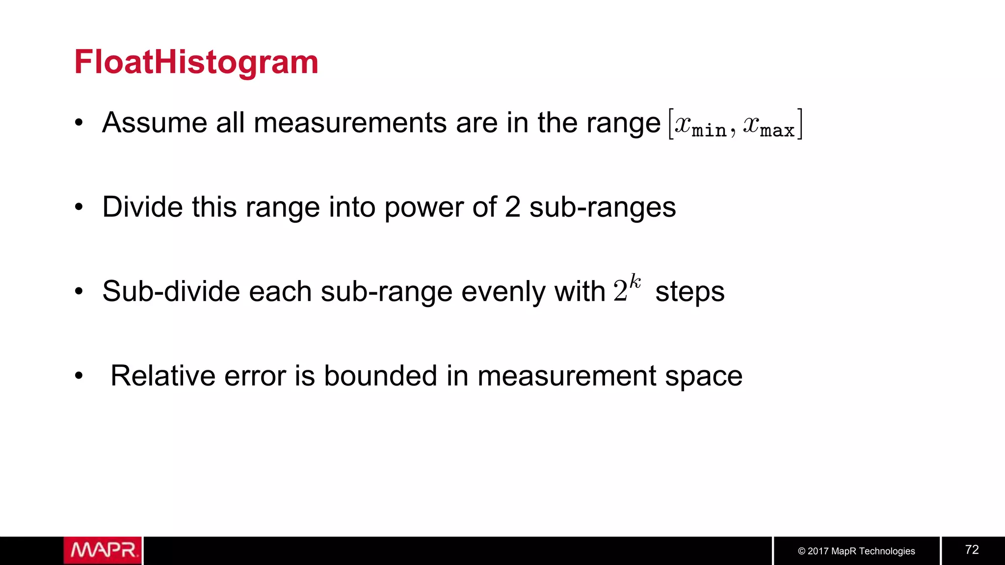 © 2017 MapR Technologies 72
FloatHistogram
• Assume all measurements are in the range
• Divide this range into power of 2 sub-ranges
• Sub-divide each sub-range evenly with steps
• Relative error is bounded in measurement space
 