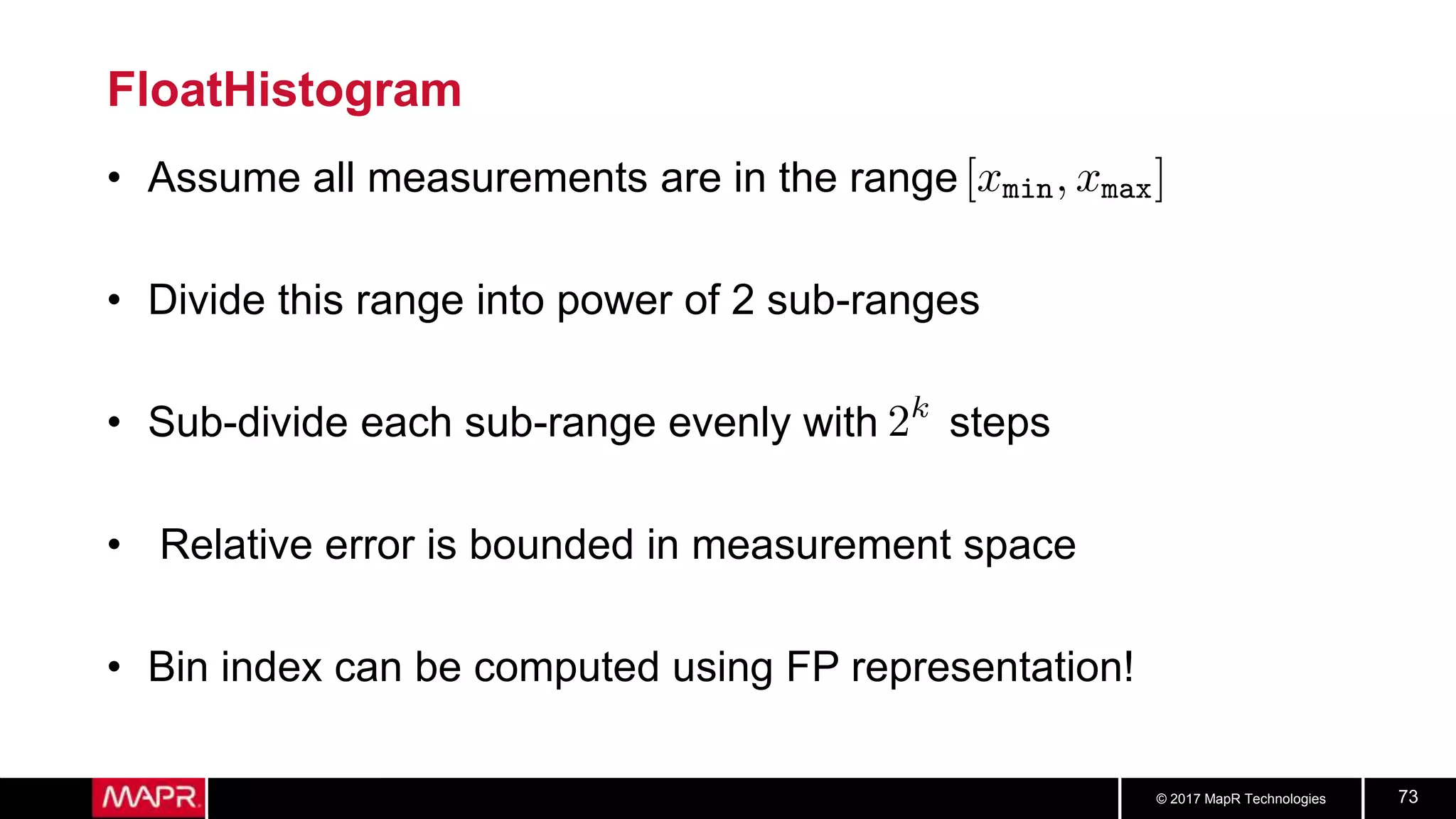 © 2017 MapR Technologies 73
FloatHistogram
• Assume all measurements are in the range
• Divide this range into power of 2 sub-ranges
• Sub-divide each sub-range evenly with steps
• Relative error is bounded in measurement space
• Bin index can be computed using FP representation!
 