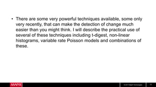 © 2017 MapR Technologies 11
• There are some very powerful techniques available, some only
very recently, that can make the detection of change much
easier than you might think. I will describe the practical use of
several of these techniques including t-digest, non-linear
histograms, variable rate Poisson models and combinations of
these.
 