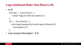 © 2017 MapR Technologies 14
Log-Likelihood Ratio Test (Root LLR)
• In R
entropy = function(k) {
-sum(k*log((k==0)+(k/sum(k))))
}
llr = function(k) {
(entropy(rowSums(k))+entropy(colSums(k))
-entropy(k))*2
}
• Like mutual information * 2 N
 