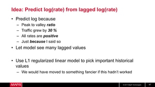 © 2017 MapR Technologies 47
Idea: Predict log(rate) from lagged log(rate)
• Predict log because
– Peak to valley ratio
– Traffic grew by 30 %
– All rates are positive
– Just because I said so
• Let model see many lagged values
• Use L1 regularized linear model to pick important historical
values
– We would have moved to something fancier if this hadn’t worked
 