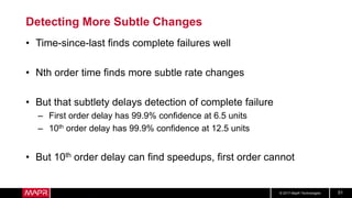 © 2017 MapR Technologies 51
Detecting More Subtle Changes
• Time-since-last finds complete failures well
• Nth order time finds more subtle rate changes
• But that subtlety delays detection of complete failure
– First order delay has 99.9% confidence at 6.5 units
– 10th order delay has 99.9% confidence at 12.5 units
• But 10th order delay can find speedups, first order cannot
 