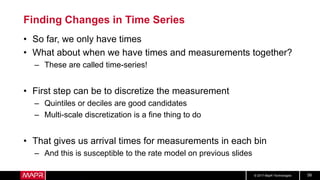 © 2017 MapR Technologies 58
Finding Changes in Time Series
• So far, we only have times
• What about when we have times and measurements together?
– These are called time-series!
• First step can be to discretize the measurement
– Quintiles or deciles are good candidates
– Multi-scale discretization is a fine thing to do
• That gives us arrival times for measurements in each bin
– And this is susceptible to the rate model on previous slides
 