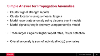 © 2017 MapR Technologies 65
Simple Answer for Propagation Anomalies
• Cluster signal strength reports
• Cluster locations using k-means, large k
• Model report rate anomaly using discrete event models
• Model signal strength anomaly using percentile model
• Trade larger k against higher report rates, faster detection
• Overall anomaly is sum of individual log(p) anomalies
 