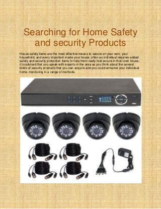 Searching for Home Safety
and security Products
House safety items are the most effective means to secure on your own, your
household, and every important inside your house, often an individual requires added
safety and security protection items to help them really feel secure in their own house,
it is advised that you speak with experts in the area as you think about the several
kinds of security products that you can acquire and you could enhance your individual
home monitoring in a range of methods.
 