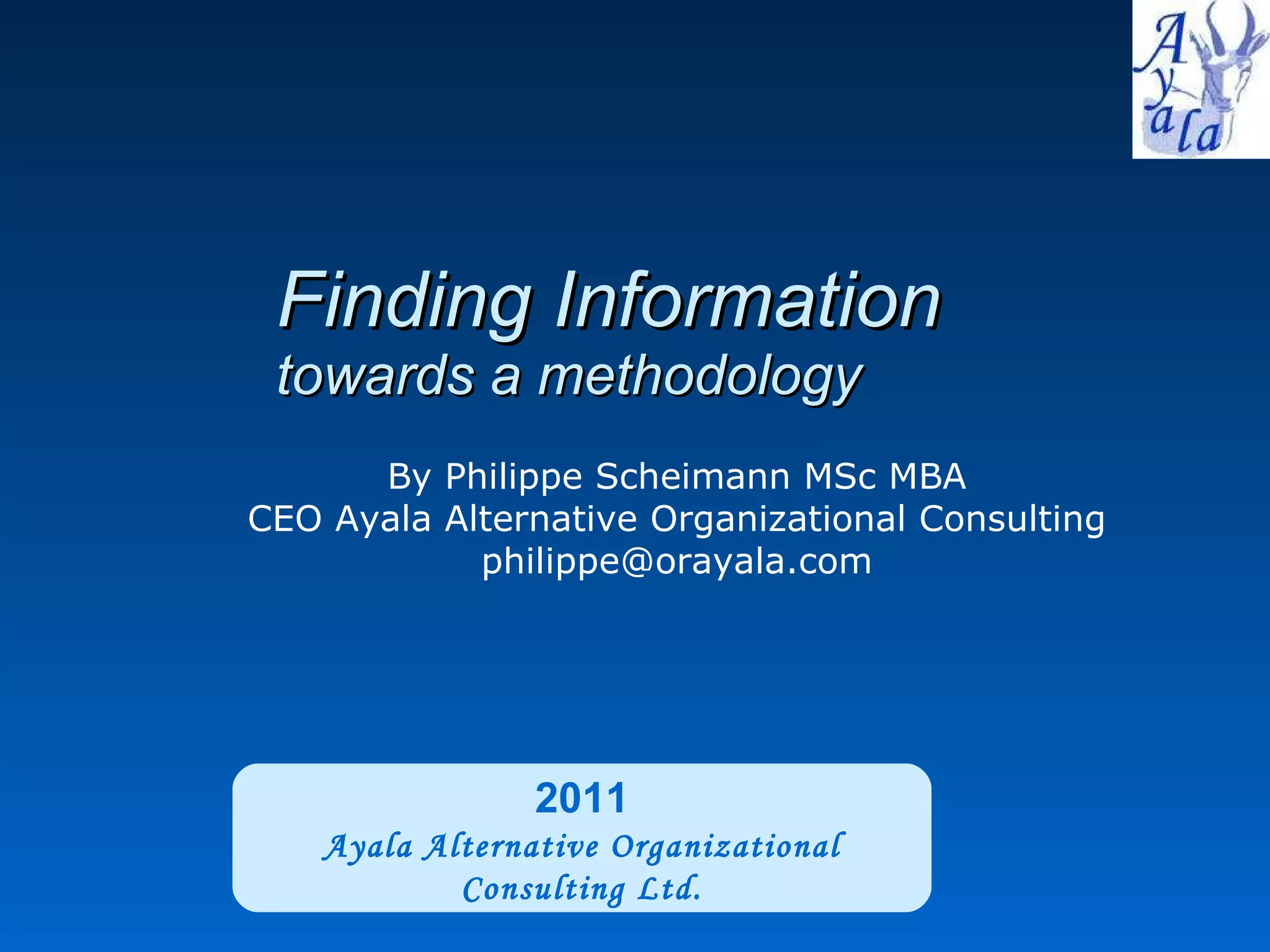 Finding Information  towards a methodology 2011 Ayala Alternative Organizational Consulting Ltd. By Philippe Scheimann MSc MBA CEO Ayala Alternative Organizational Consulting [email_address] 