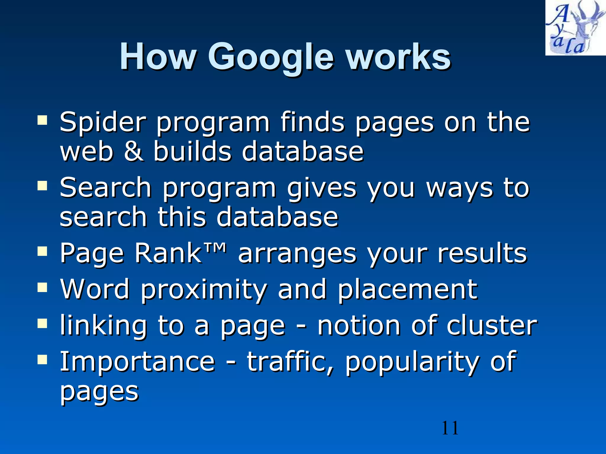 How Google works Spider program finds pages on the web & builds database Search program gives you ways to search this database Page Rank™ arranges your results Word proximity and placement  linking to a page - notion of cluster Importance - traffic, popularity of pages 