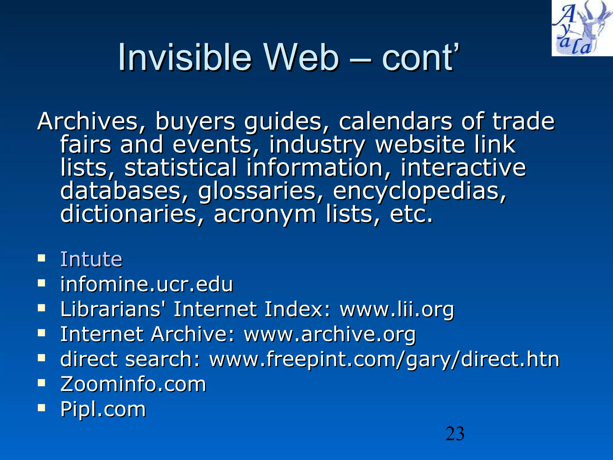 Invisible Web – cont’ Archives, buyers guides, calendars of trade fairs and events, industry website link lists, statistical information, interactive databases, glossaries, encyclopedias, dictionaries, acronym lists, etc.   Intute infomine.ucr.edu  Librarians' Internet Index: www.lii.org Internet Archive: www.archive.org direct search: www.freepint.com/gary/direct.htn  Zoominfo.com  Pipl.com 