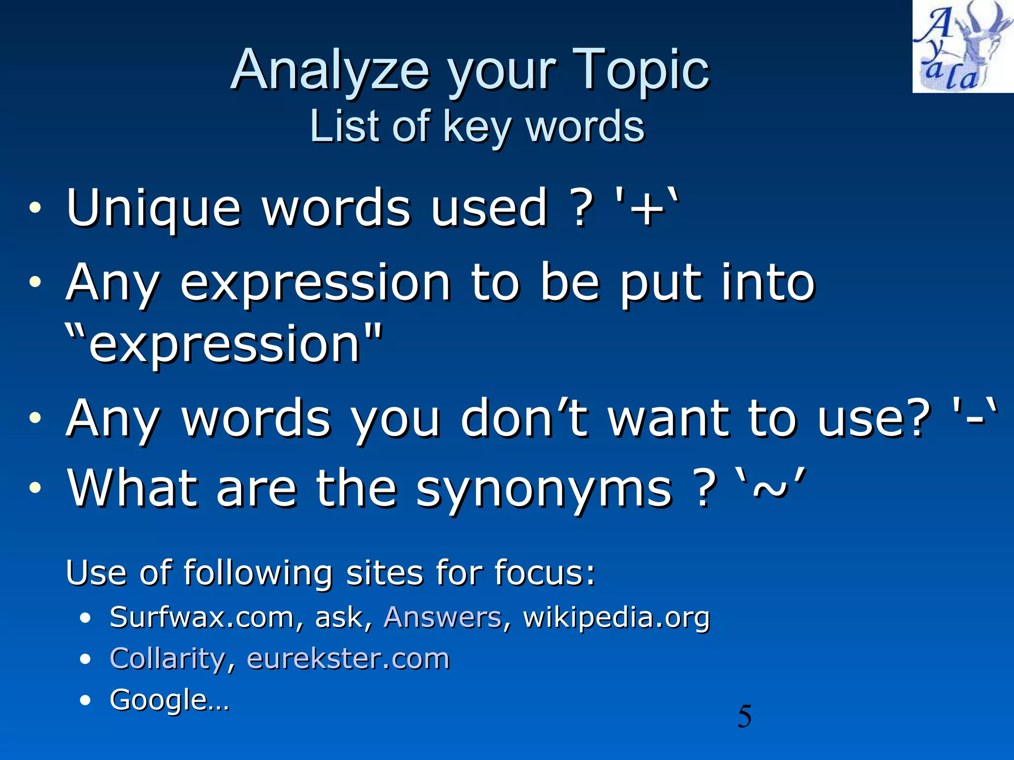 Analyze your Topic  List of key words Unique words used ? '+‘ Any expression to be put into “expression&quot; Any words you don’t want to use? '-‘ What are the synonyms ? ‘~’ Use of following sites for focus: Surfwax.com, ask,  Answers , wikipedia.org Collarity ,  eurekster.com   Google… 