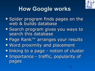 How Google works Spider program finds pages on the web & builds database Search program gives you ways to search this database Page Rank™ arranges your results Word proximity and placement  linking to a page - notion of cluster Importance - traffic, popularity of pages 