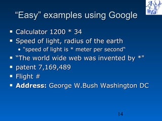 “ Easy” examples using Google Calculator 1200 * 34 Speed of light, radius of the earth &quot;speed of light is * meter per second“ “ The world wide web was invented by *&quot; patent 7,169,489 Flight # Address:  George W.Bush Washington DC  