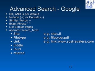 Advanced Search - Google OR, AND is per default Include (+) or Exclude (-)  Similar Words ~ Exact Phrase “ “ List Similar Pages operator:search_term Site  e.g. site:.il Filetype e.g. filetype:pdf Link e.g. link:www.sostravelers.com Intitle Inurl related 