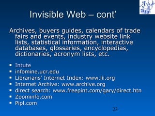 Invisible Web – cont’ Archives, buyers guides, calendars of trade fairs and events, industry website link lists, statistical information, interactive databases, glossaries, encyclopedias, dictionaries, acronym lists, etc.   Intute infomine.ucr.edu  Librarians' Internet Index: www.lii.org Internet Archive: www.archive.org direct search: www.freepint.com/gary/direct.htn  Zoominfo.com  Pipl.com 