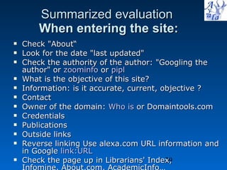 Summarized evaluation   When entering the site: Check &quot;About“ Look for the date &quot;last updated&quot;  Check the authority of the author: &quot;Googling the author&quot; or  zoominfo  or  pipl What is the objective of this site? Information: is it accurate, current, objective ? Contact Owner of the domain:  Who is  or Domaintools.com Credentials Publications Outside links Reverse linking Use alexa.com URL information and in Google  link:URL Check the page up in Librarians' Index,  Infomine, About.com, AcademicInfo…  