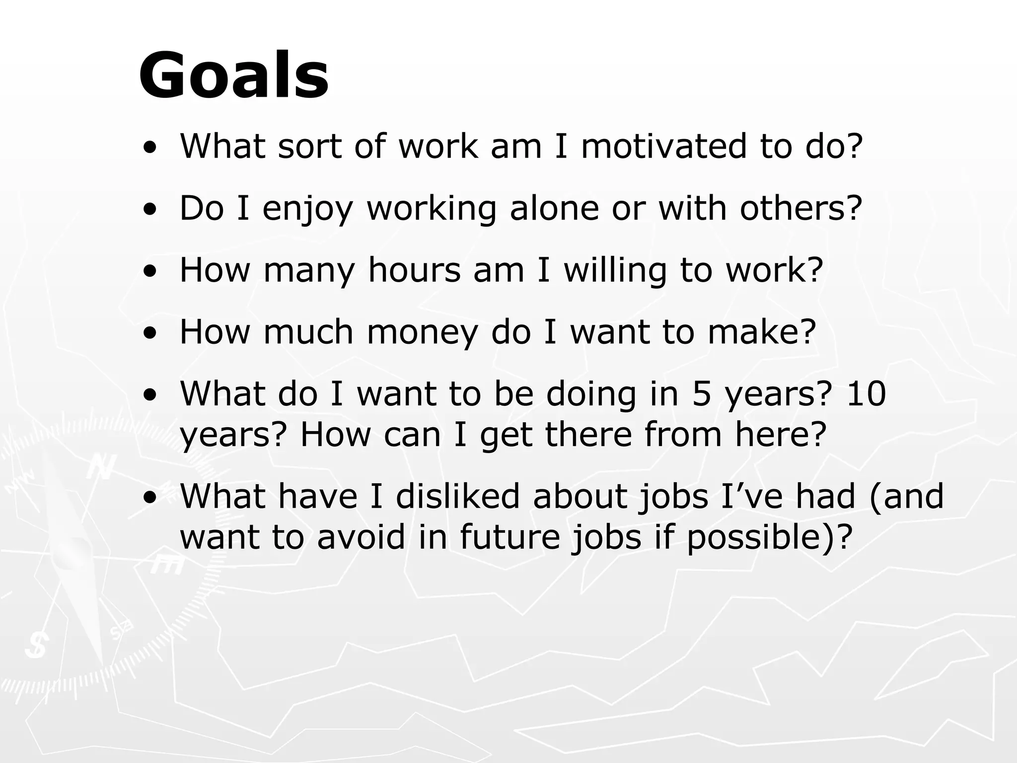 Goals What sort of work am I motivated to do? Do I enjoy working alone or with others? How many hours am I willing to work? How much money do I want to make? What do I want to be doing in 5 years? 10 years? How can I get there from here? What have I disliked about jobs I’ve had (and want to avoid in future jobs if possible)? 