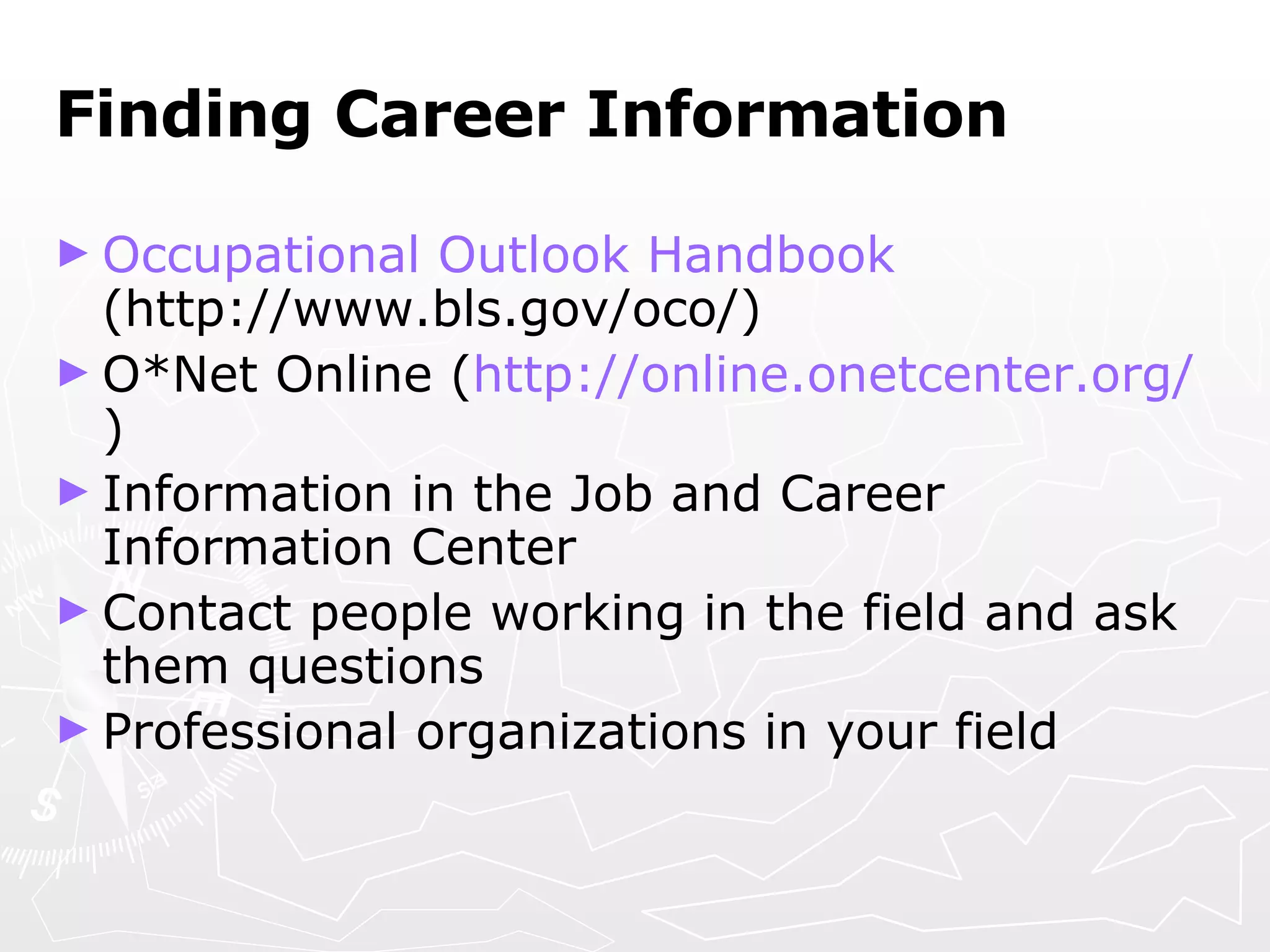 Finding Career Information Occupational Outlook Handbook  (http://www.bls.gov/oco/) O*Net Online ( http://online.onetcenter.org/ ) Information in the Job and Career Information Center Contact people working in the field and ask them questions Professional organizations in your field 