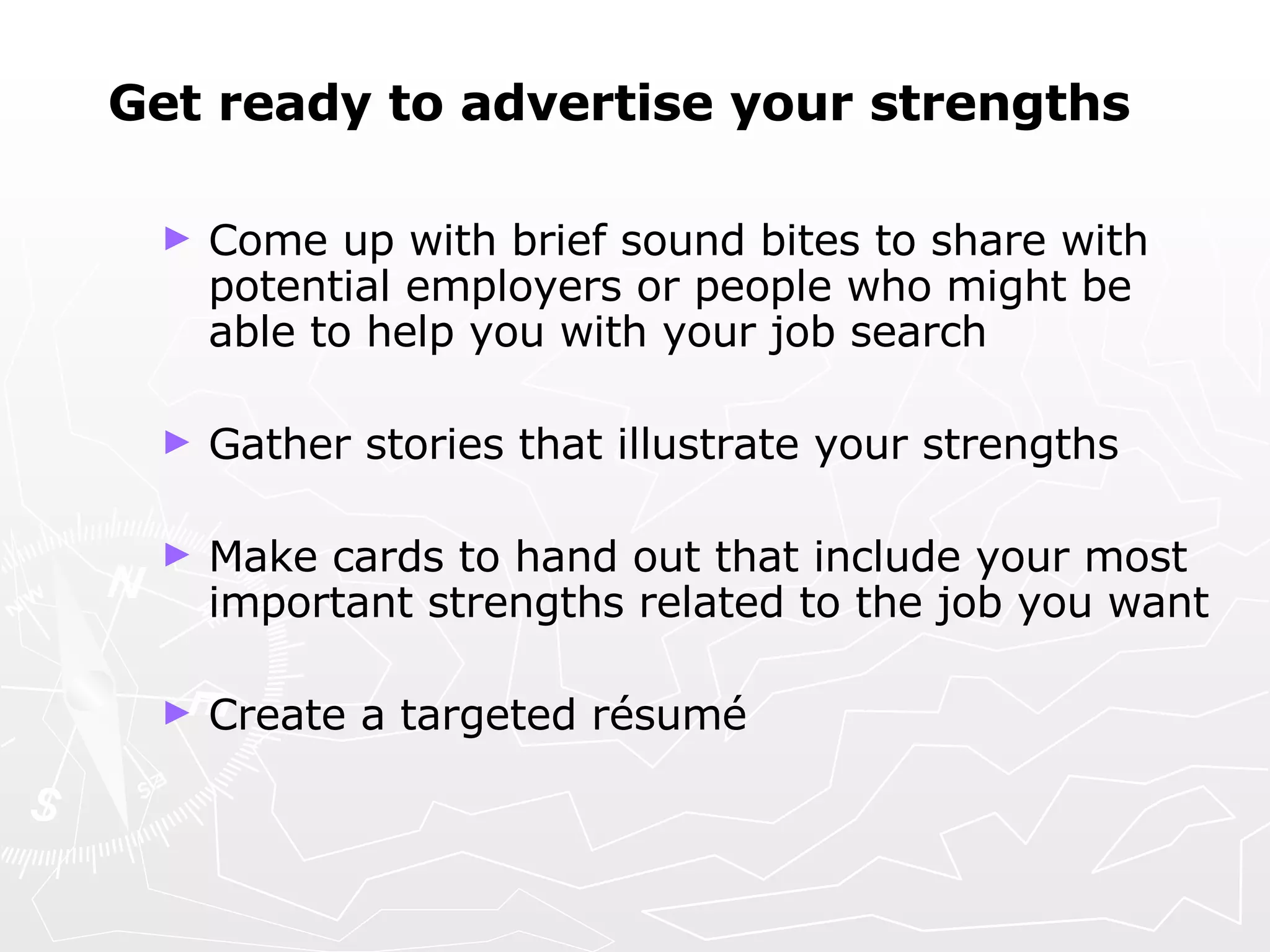 Get ready to advertise your strengths Come up with brief sound bites to share with potential employers or people who might be able to help you with your job search Gather stories that illustrate your strengths Make cards to hand out that include your most important strengths related to the job you want Create a targeted  résumé 