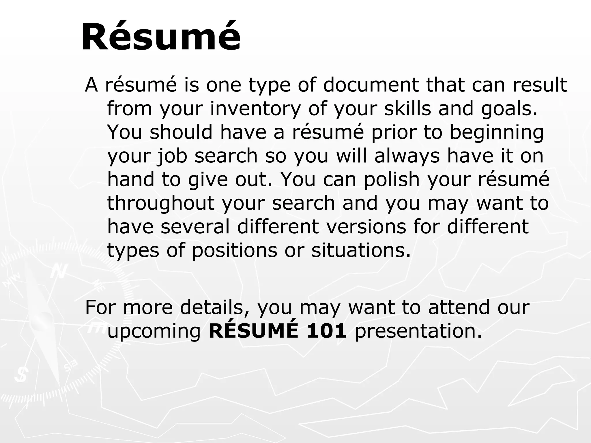 Résumé A résumé is one type of document that can result from your inventory of your skills and goals. You should have a résumé prior to beginning your job search so you will always have it on hand to give out. You can polish your résumé throughout your search and you may want to have several different versions for different types of positions or situations. For more details, you may want to attend our upcoming  RÉSUMÉ 101  presentation. 