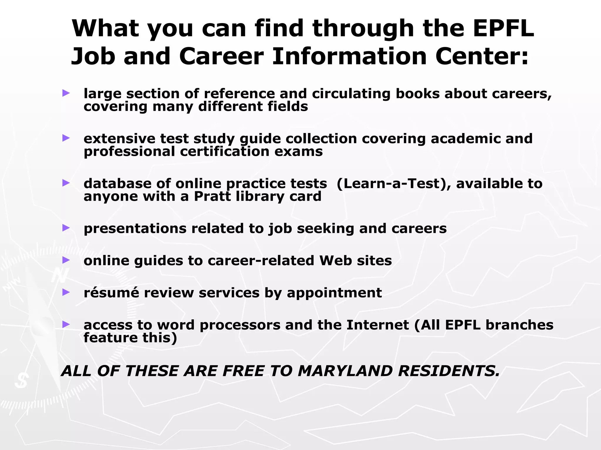 What you can find through the EPFL Job and Career Information Center: large section of reference and circulating books about careers, covering many different fields  extensive test study guide collection covering academic and professional certification exams database of online practice tests  (Learn-a-Test), available to anyone with a Pratt library card presentations related to job seeking and careers online guides to career-related Web sites ré sum é review services by appointment access to word processors and the Internet (All EPFL branches feature this)   ALL OF THESE ARE FREE TO MARYLAND RESIDENTS. 