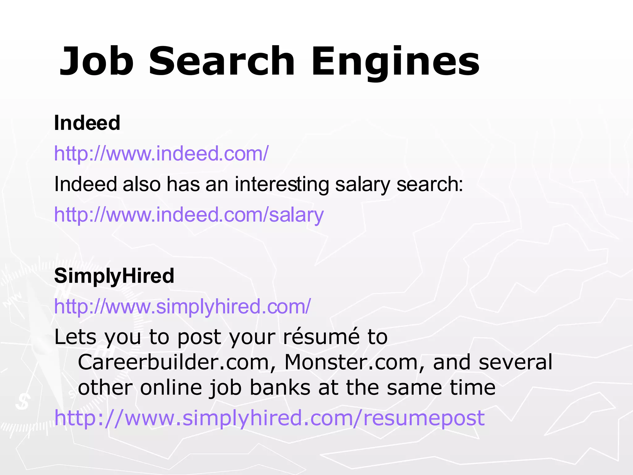 Job Search Engines Indeed http://www.indeed.com/ Indeed also has an interesting salary search: http://www.indeed.com/salary SimplyHired http:// www.simplyhired.com /   Lets you to post your résumé to Careerbuilder.com, Monster.com, and several other online job banks at the same time http:// www.simplyhired.com/resumepost   