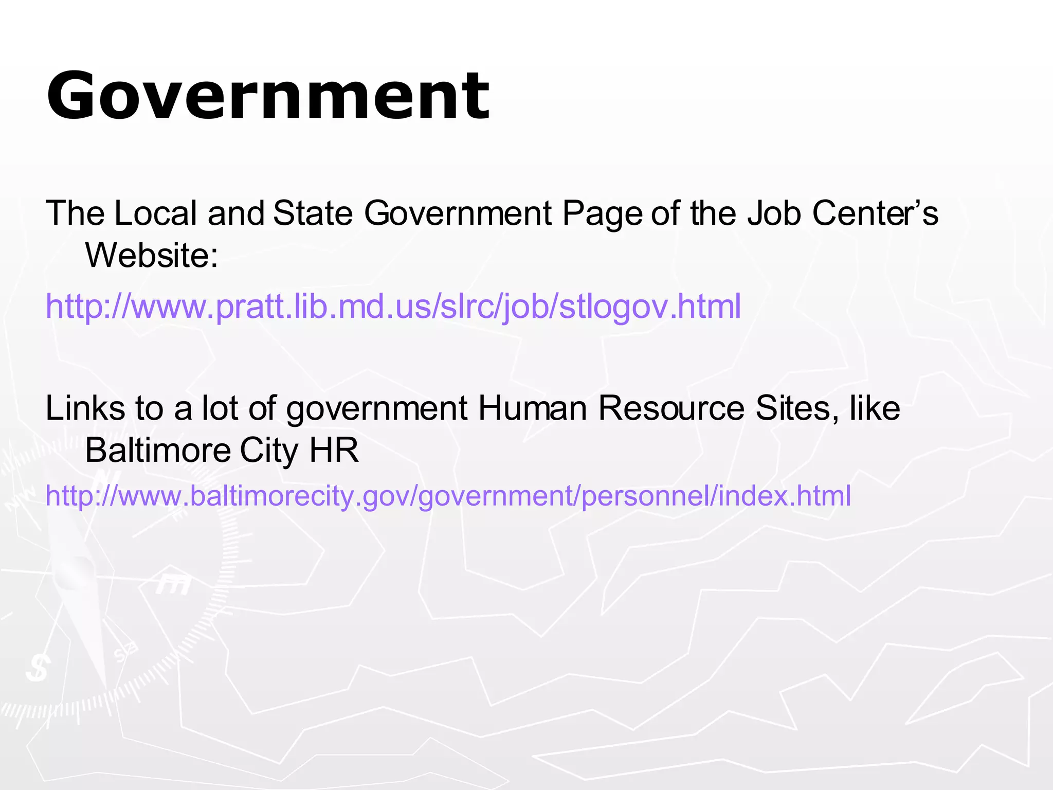 Government The Local and State Government Page of the Job Center’s Website: http:// www.pratt.lib.md.us/slrc/job/stlogov.html Links to a lot of government Human Resource Sites, like Baltimore City HR http:// www.baltimorecity.gov/government/personnel/index.html   