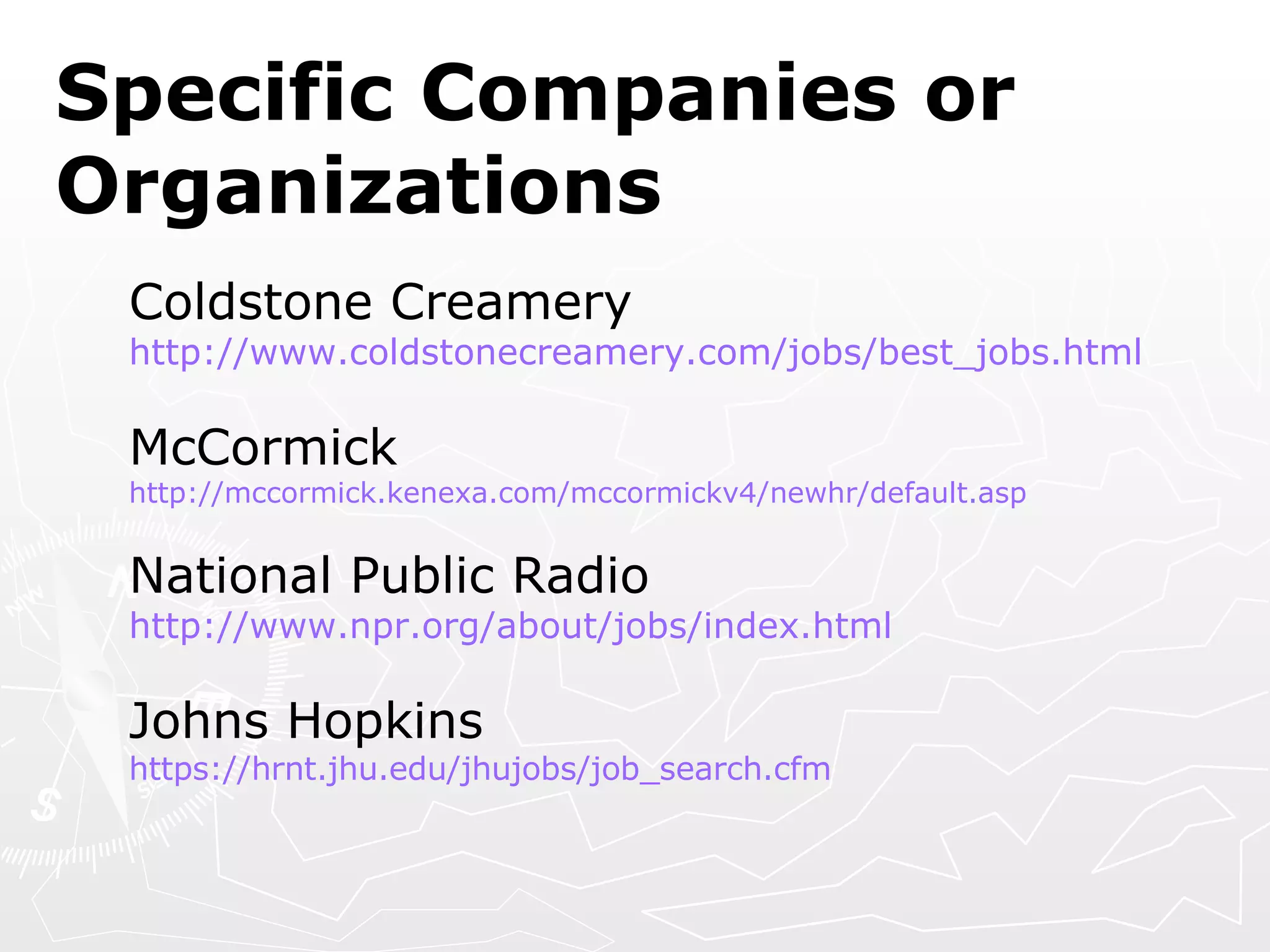 Specific Companies or Organizations Coldstone Creamery http://www.coldstonecreamery.com/jobs/best_jobs.html McCormick http://mccormick.kenexa.com/mccormickv4/newhr/default.asp National Public Radio http:// www.npr.org/about/jobs/index.html Johns Hopkins https://hrnt.jhu.edu/jhujobs/job_search.cfm 