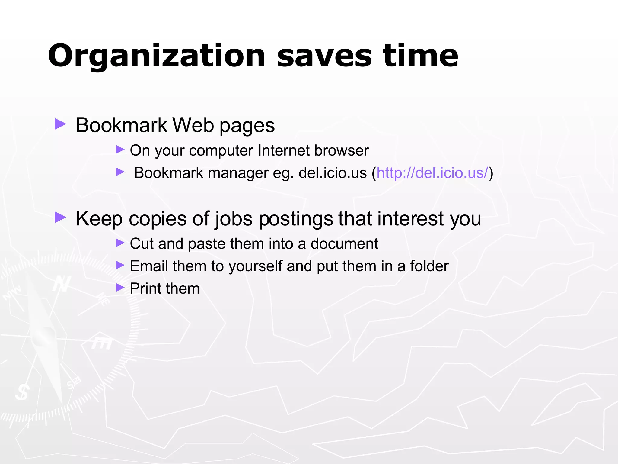 Organization saves time Bookmark Web pages On your computer Internet browser Bookmark manager eg. del.icio.us ( http:// del.icio.us / ) Keep copies of jobs postings that interest you Cut and paste them into a document  Email them to yourself and put them in a folder Print them 