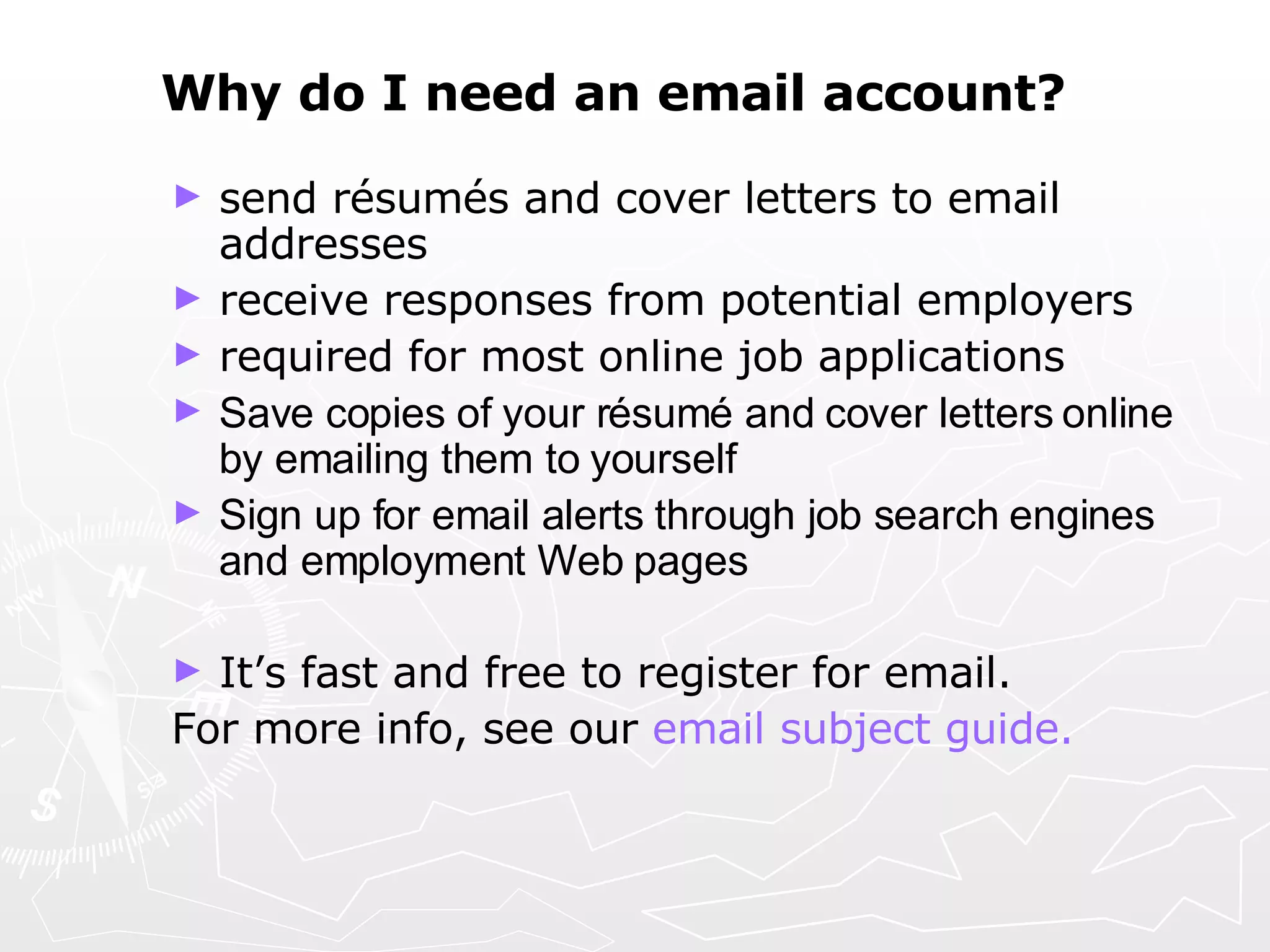 Why do I need an email account?   send résumés and cover letters to email addresses receive responses from potential employers required for most online job applications Save copies of your résumé and cover letters online by emailing them to yourself Sign up for email alerts through job search engines and employment Web pages   It’s fast and free to register for email.  For more info, see our  email subject guide. 