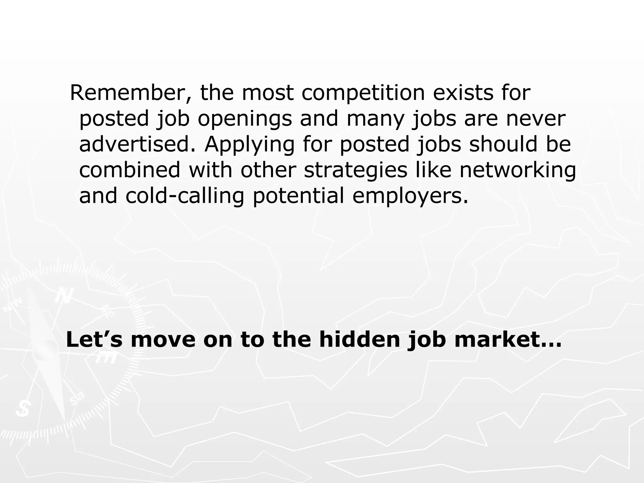 Remember, the most competition exists for posted job openings and many jobs are never advertised. Applying for posted jobs should be combined with other strategies like networking and cold-calling potential employers. Let’s move on to the hidden job market… 
