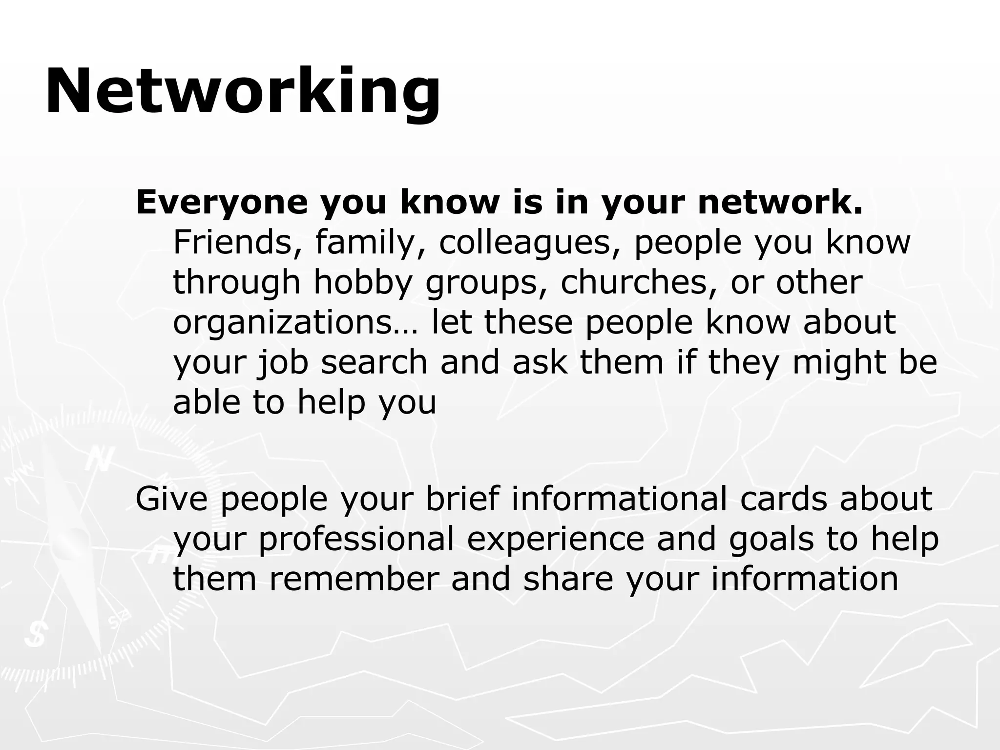 Networking Everyone you know is in your network.  Friends, family, colleagues, people you know through hobby groups, churches, or other organizations… let these people know about your job search and ask them if they might be able to help you Give people your brief informational cards about your professional experience and goals to help them remember and share your information 