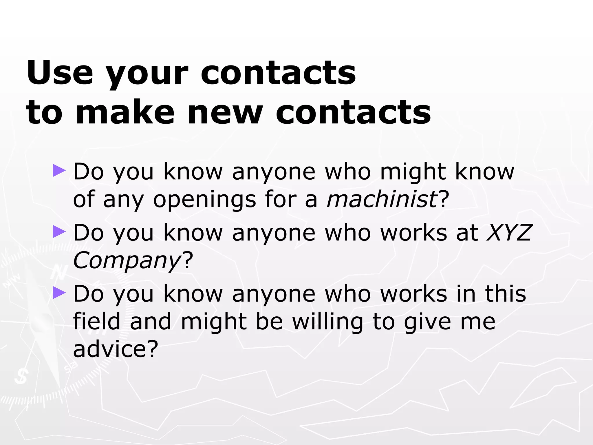 Use your contacts  to make new contacts Do you know anyone who might know of any openings for a  machinist ? Do you know anyone who works at  XYZ Company ? Do you know anyone who works in this field and might be willing to give me advice? 