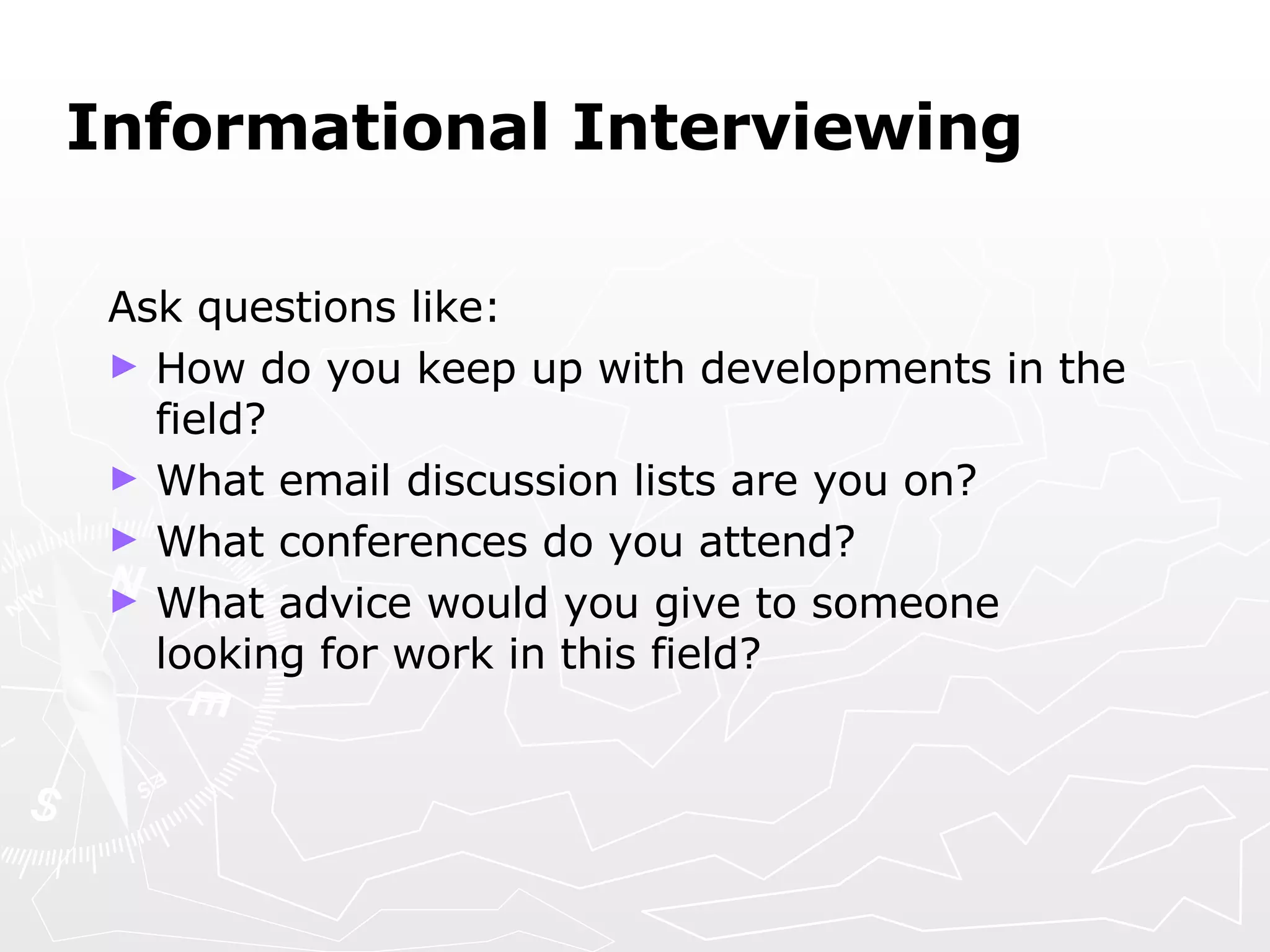 Informational Interviewing Ask questions like: How do you keep up with developments in the field? What email discussion lists are you on? What conferences do you attend? What advice would you give to someone looking for work in this field? 