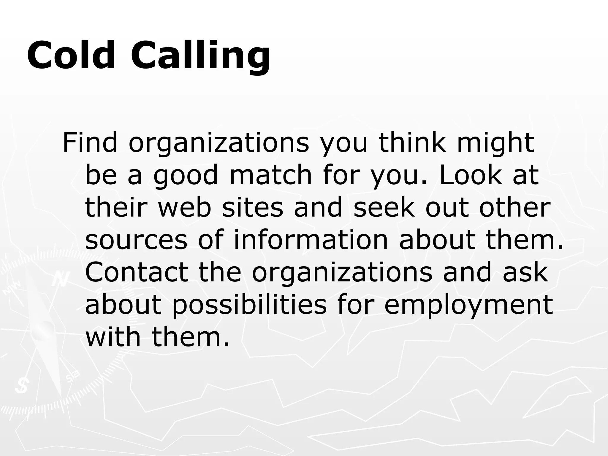 Cold Calling Find organizations you think might be a good match for you. Look at their web sites and seek out other sources of information about them. Contact the organizations and ask about possibilities for employment with them. 