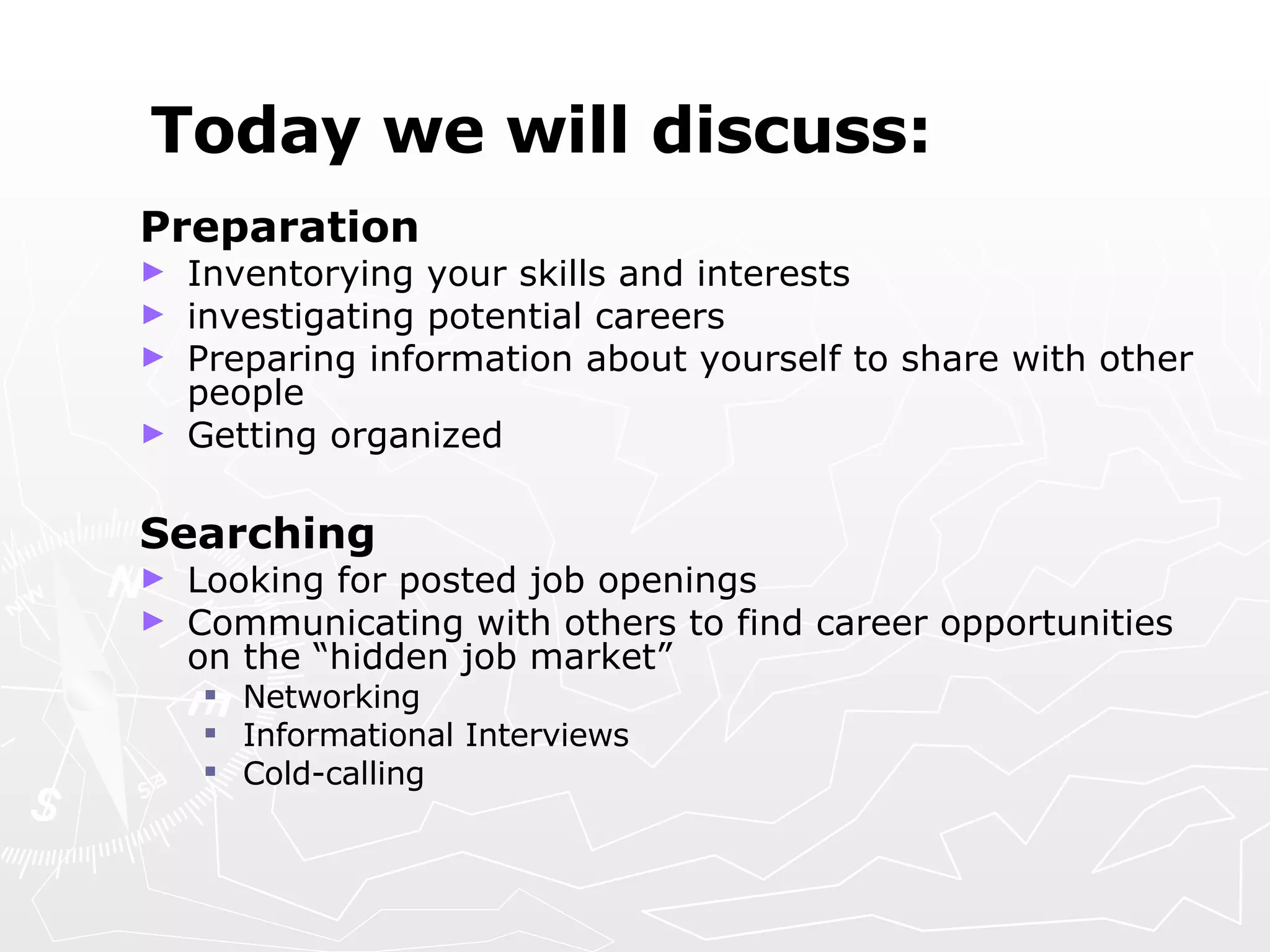 Today we will discuss: Preparation  Inventorying your skills and interests  investigating potential careers Preparing information about yourself to share with other people Getting organized Searching Looking for posted job openings Communicating with others to find career opportunities on the “hidden job market” Networking Informational Interviews Cold-calling 