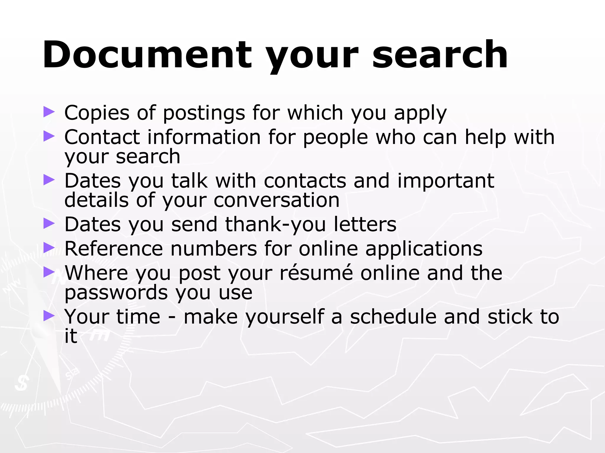 Document your search Copies of postings for which you apply Contact information for people who can help with your search Dates you talk with contacts and important details of your conversation Dates you send thank-you letters Reference numbers for online applications Where you post your r é sum é  online and the passwords you use Your time - make yourself a schedule and stick to it 