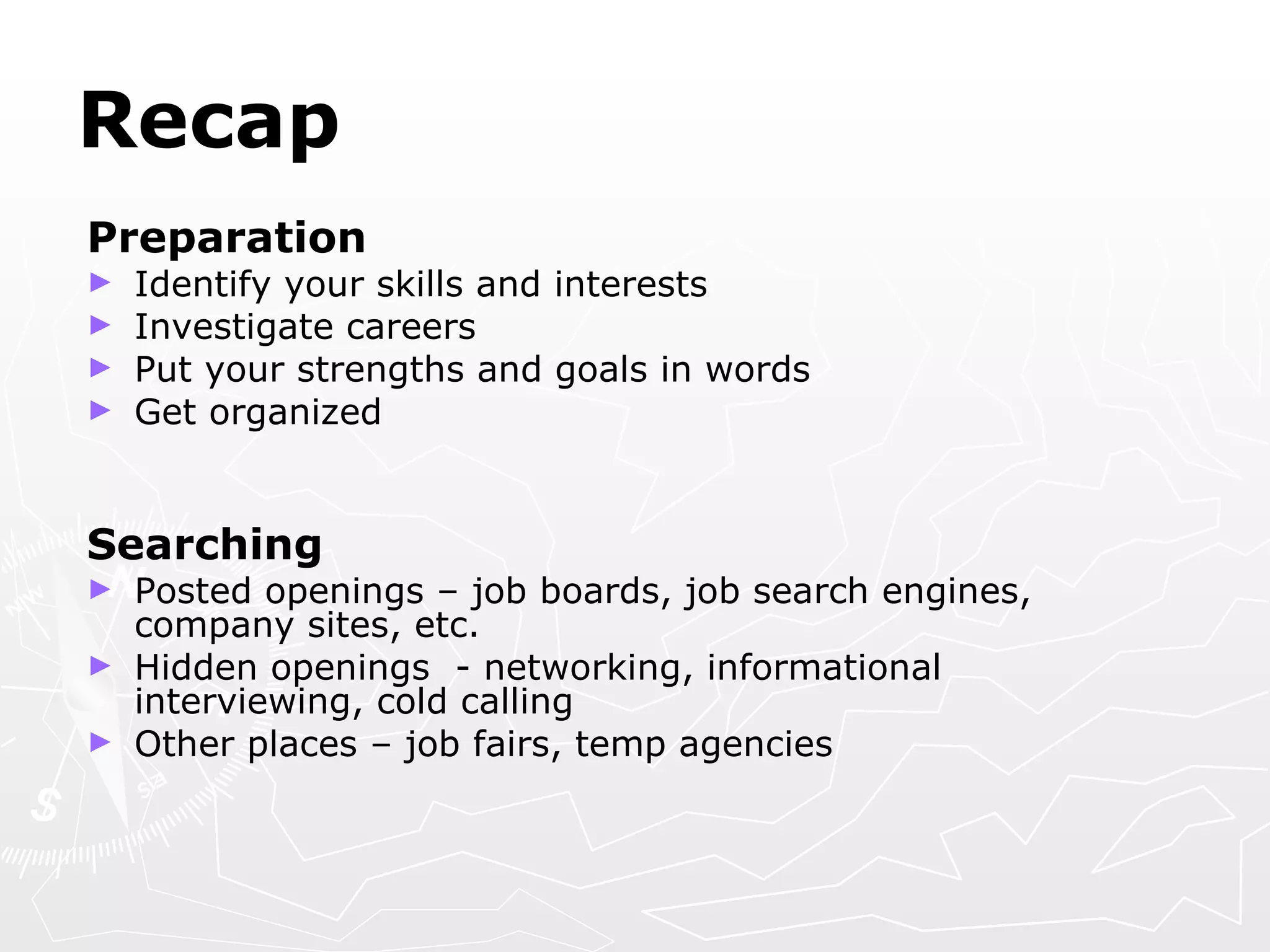 Recap Preparation  Identify your skills and interests  Investigate careers Put your strengths and goals in words Get organized Searching Posted openings – job boards, job search engines, company sites, etc. Hidden openings  - networking, informational interviewing, cold calling Other places – job fairs, temp agencies 