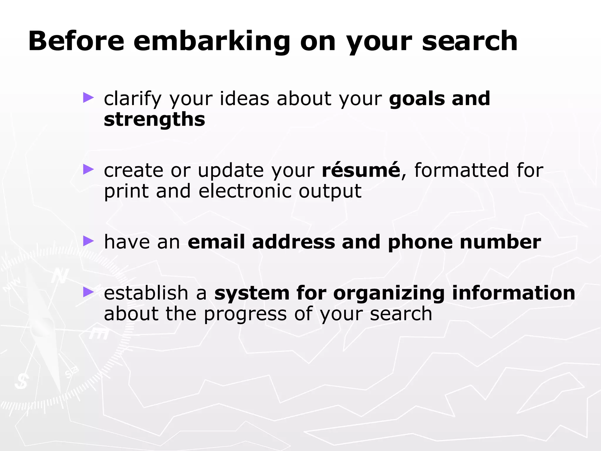 Before embarking on your search clarify your ideas about your  goals and strengths create or update your  résumé , formatted for print and electronic output have an  email address and phone number establish a  system for organizing information  about the progress of your search   