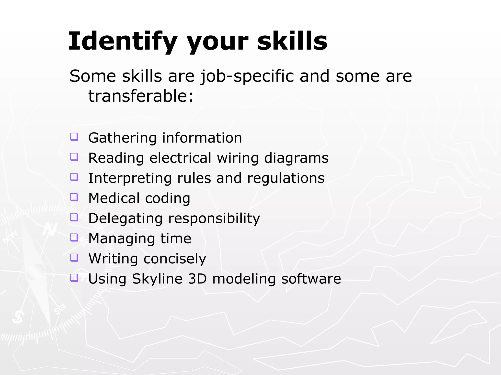 Identify your skills Some skills are job-specific and some are transferable: Gathering information  Reading electrical wiring diagrams Interpreting rules and regulations  Medical coding Delegating responsibility  Managing time Writing concisely  Using Skyline 3D modeling software 