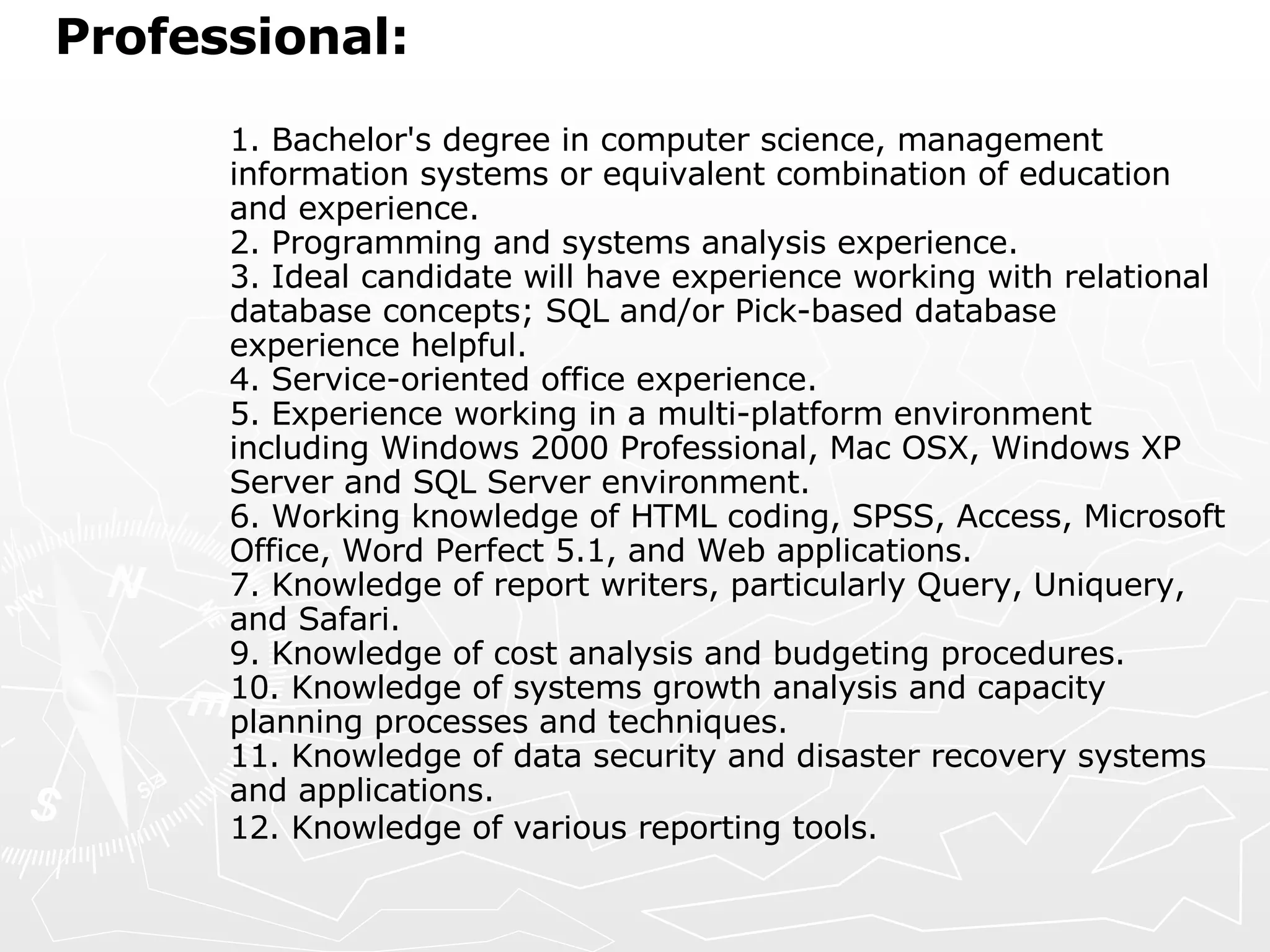 Professional:   1. Bachelor's degree in computer science, management information systems or equivalent combination of education and experience.  2. Programming and systems analysis experience.  3. Ideal candidate will have experience working with relational database concepts; SQL and/or Pick-based database experience helpful.  4. Service-oriented office experience.  5. Experience working in a multi-platform environment including Windows 2000 Professional, Mac OSX, Windows XP Server and SQL Server environment.  6. Working knowledge of HTML coding, SPSS, Access, Microsoft Office, Word Perfect 5.1, and Web applications.  7. Knowledge of report writers, particularly Query, Uniquery, and Safari.  9. Knowledge of cost analysis and budgeting procedures.  10. Knowledge of systems growth analysis and capacity planning processes and techniques.  11. Knowledge of data security and disaster recovery systems and applications.  12. Knowledge of various reporting tools.   